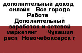 дополнительный доход  онлайн - Все города Работа » Дополнительный заработок и сетевой маркетинг   . Чувашия респ.,Новочебоксарск г.